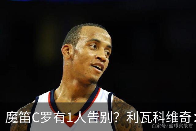 魔笛C罗有1人告别？利瓦科维奇：我们会全力以赴让魔笛继续走下去